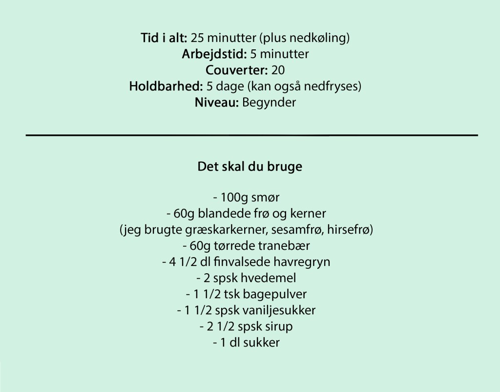 Tid i alt: 25 minutter (plus nedkøling)
Arbejdstid: 5 minutter
Couverter: 20
Holdbarhed: 5 dage (kan også nedfryses)
Niveau: Begynder

Det skal du bruge

- 100g smør
- 60g blandede frø og kerner
(jeg brugte græskarkerner, sesamfrø, hirsefrø)
- 60g tørrede tranebær
- 4 1/2 dl finvalsede havregryn
- 2 spsk hvedemel
- 1 1/2 tsk bagepulver
- 1 1/2 spsk vaniljesukker
- 2 1/2 spsk sirup
- 1 dl sukker