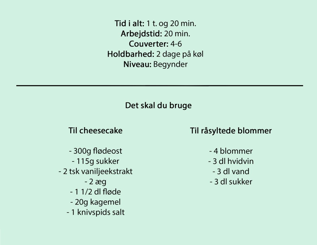 Tid i alt: 1 t. og 20 min.
Arbejdstid: 20 min.
Couverter: 4-6
Holdbarhed: 2 dage på køl
Niveau: Begynder

Til cheesecake

- 300g flødeost
- 115g sukker
- 2 tsk vaniljeekstrakt
- 2 æg
- 1 1/2 dl fløde
- 20g kagemel
- 1 knivspids salt

Til råsyltede blommer

- 4 blommer
- 3 dl hvidvin
- 3 dl vand
- 3 dl sukker