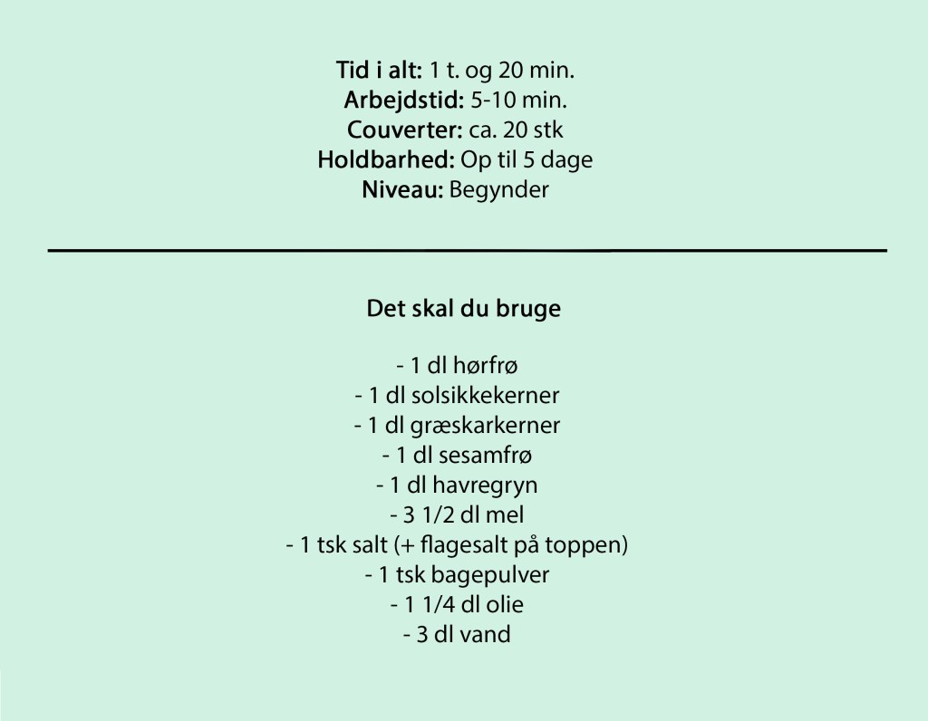 Tid i alt: 1 t. og 20 min.
Arbejdstid: 5-10 min.
Couverter: ca. 20 stk
Holdbarhed: Op til 5 dage
Niveau: Begynder

Det skal du bruge

- 1 dl hørfrø
- 1 dl solsikkekerner
- 1 dl græskarkerner
- 1 dl sesamfrø
- 1 dl havregryn
- 3 1/2 dl mel
- 1 tsk salt (+ flagesalt på toppen)
- 1 tsk bagepulver
- 1 1/4 dl olie
- 3 dl vand