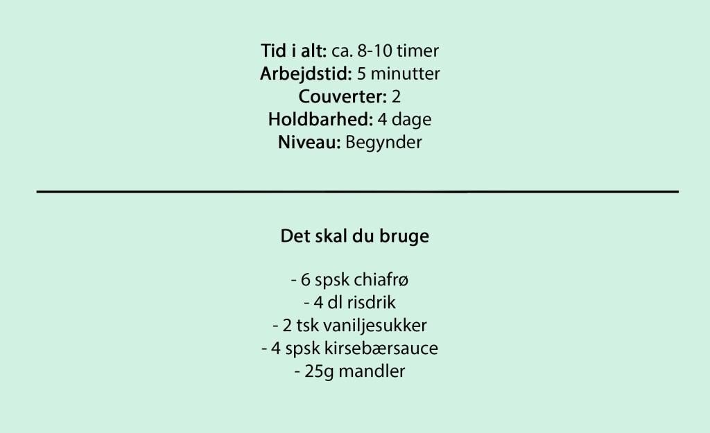 Tid i alt: ca. 8-10 timer
Arbejdstid: 5 minutter
Couverter: 2
Holdbarhed: 4 dage
Niveau: Begynder

Det skal du bruge

- 6 spsk chiafrø
- 4 dl risdrik
- 2 tsk vaniljesukker
- 4 spsk kirsebærsauce
- 25g mandler