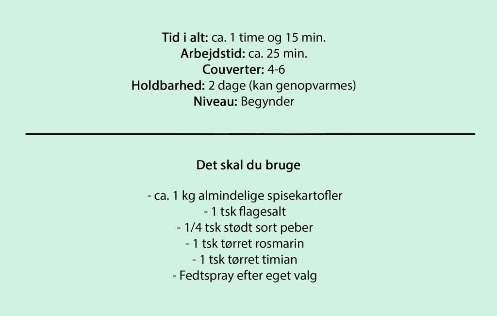 Tid i alt: ca. 1 time og 15 min.
Arbejdstid: ca. 25 min.
Couverter: 4-6
Holdbarhed: 2 dage (kan genopvarmes)
Niveau: Begynder

Det skal du bruge

- ca. 1 kg almindelige spisekartofler
- 1 tsk flagesalt
- 1/4 tsk stødt sort peber
- 1 tsk tørret rosmarin
- 1 tsk tørret timian
- Fedtspray efter eget valg