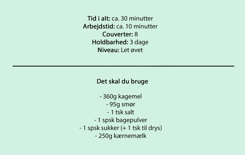 Tid i alt: ca. 30 minutter
Arbejdstid: ca. 10 minutter
Couverter: 8
Holdbarhed: 3 dage
Niveau: Let øvet

Det skal du bruge

- 360g kagemel
- 95g smør
- 1 tsk salt
- 1 spsk bagepulver
- 1 spsk sukker (+ 1 tsk til drys)
- 250g kærnemælk