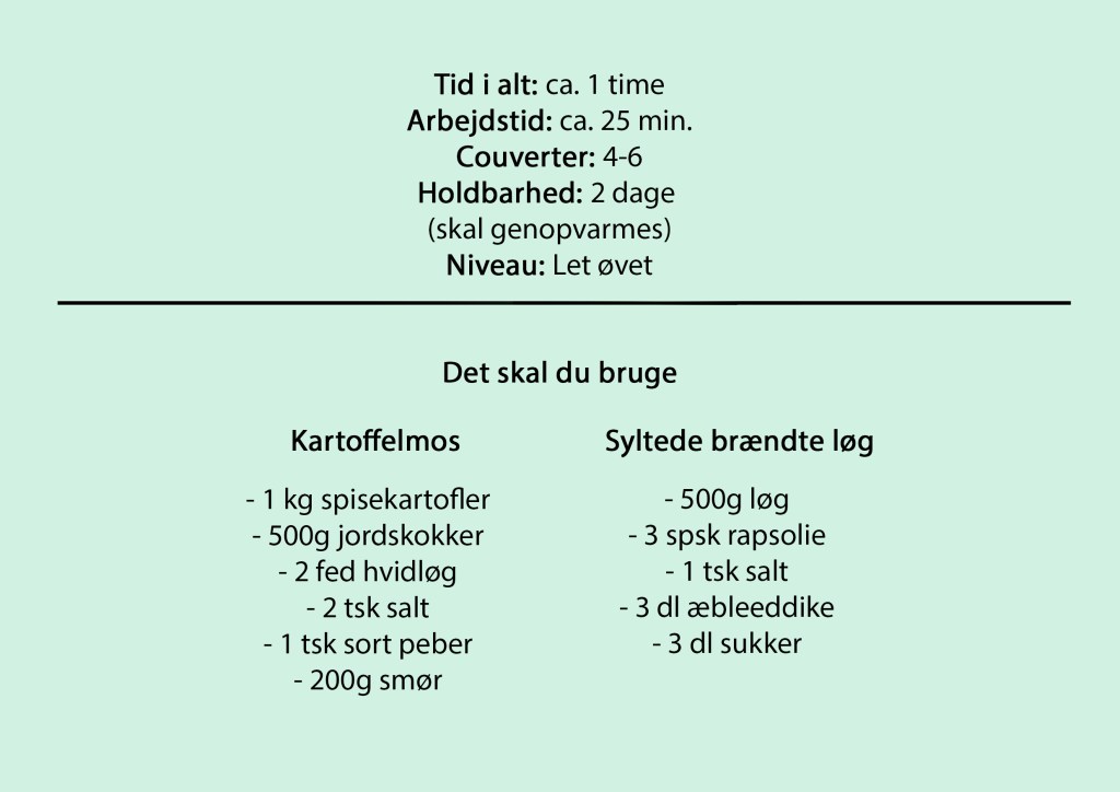 Tid i alt: ca. 1 time
Arbejdstid: ca. 25 min.
Couverter: 4-6
Holdbarhed: 2 dage
(skal genopvarmes)
Niveau: Let øvet
Det skal du bruge
Kartoffelmos
- 1 kg spisekartofler
- 500g jordskokker
- 2 fed hvidløg
- 2 tsk salt
- 1 tsk sort peber
- 200g smør
Syltede brændte løg
- 500g løg
- 3 spsk rapsolie
- 1 tsk salt
- 3 dl æbleeddike
- 3 dl sukker