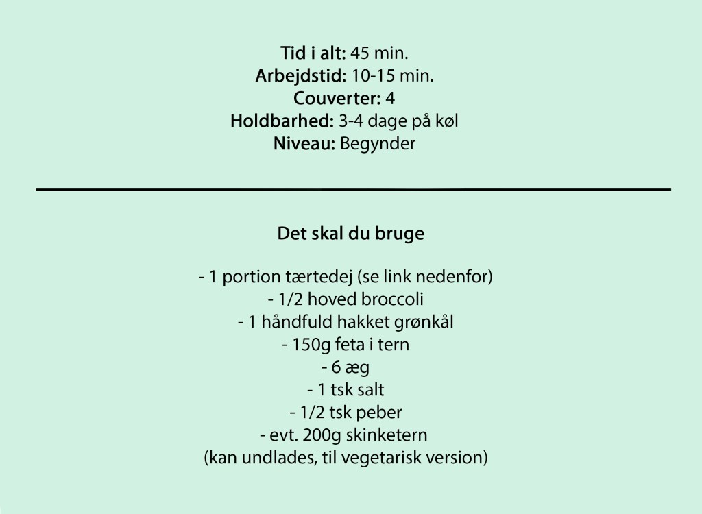 Tid i alt: 45 min.
Arbejdstid: 10-15 min.
Couverter: 4
Holdbarhed: 3-4 dage på køl
Niveau: Begynder

Du skal bruge

- 1 portion tærtedej (se link nedenfor)
- 1/2 hoved broccoli
- 1 håndfuld hakket grønkål
- 150g feta i tern
- 6 æg
- 1 tsk salt
- 1/2 tsk peber
- evt. 200g skinketern 
(kan undlades, til vegetarisk version)