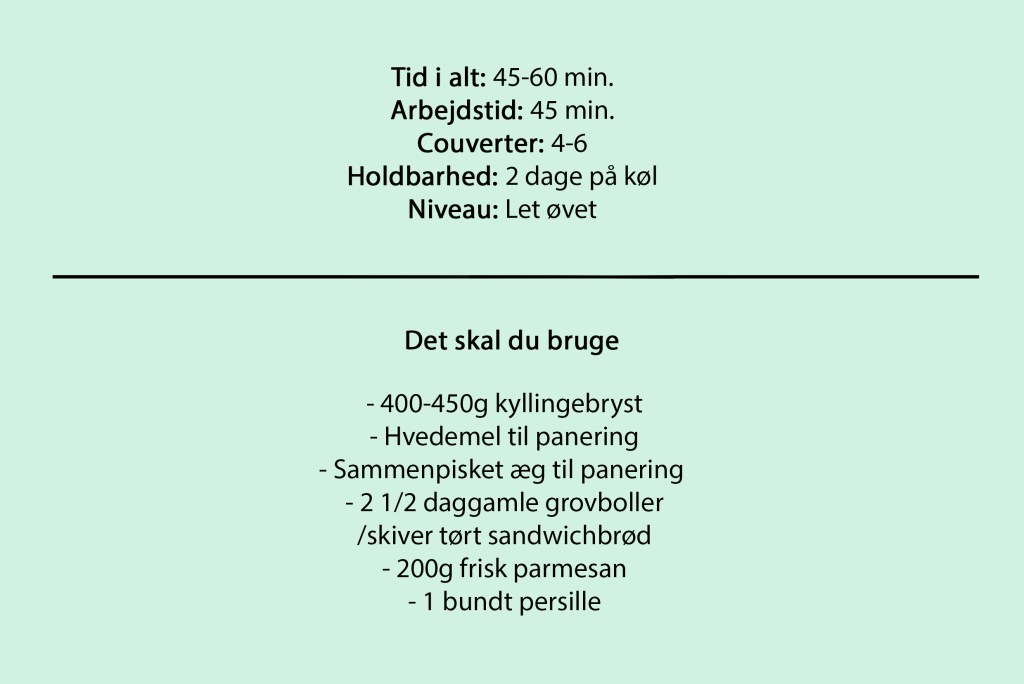 Tid i alt: 45-60 min.
Arbejdstid: 45 min.
Couverter: 4-6
Holdbarhed: 2 dage på køl
Niveau: Let øvet

Det skal du bruge

- 400-450g kyllingebryst
- Hvedemel til panering
- Sammenpisket æg til panering 
- 2 1/2 daggamle grovboller
/skiver tørt sandwichbrød
- 200g frisk parmesan
- 1 bundt persille