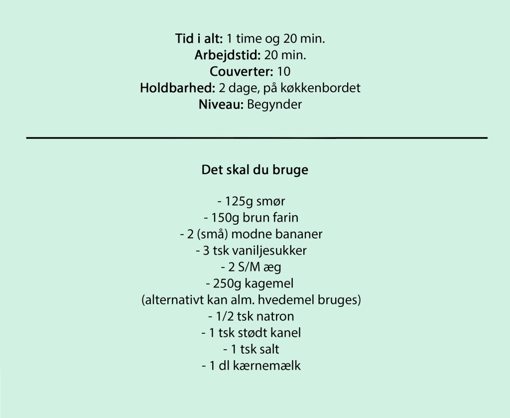Tid i alt: 1 time og 20 min.
Arbejdstid: 20 min.
Couverter: 10
Holdbarhed: 2 dage, på køkkenbordet
Niveau: Begynder
Det skal du bruge
- 125g smør
- 150g brun farin
- 2 (små) modne bananer
- 3 tsk vaniljesukker
- 2 S/M æg
- 250g kagemel
(alternativt kan alm. hvedemel bruges)
- 1/2 tsk natron
- 1 tsk stødt kanel
- 1 tsk salt
- 1 dl kærnemælk