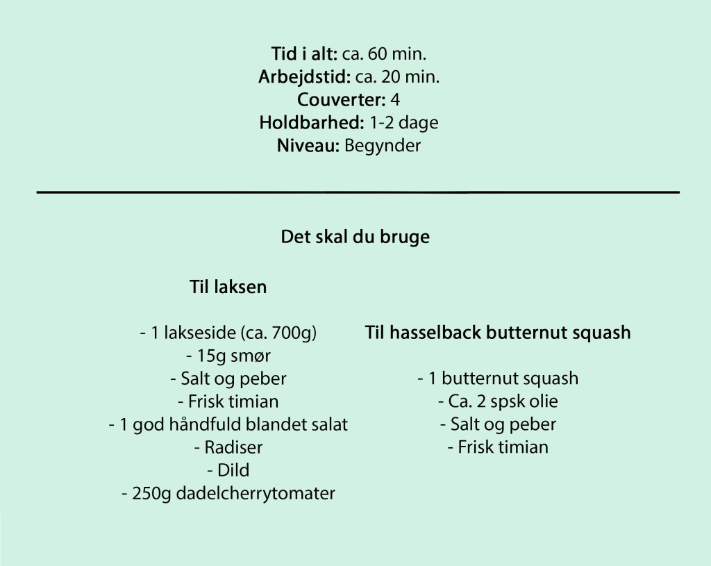 Tid i alt: ca. 60 min.
Arbejdstid: ca. 20 min.
Couverter: 4
Holdbarhed: 1-2 dage
Niveau: Begynder
Til laksen
- 1 lakseside (ca. 700g)
- 15g smør
- Salt og peber
- Frisk timian
- 1 god håndfuld blandet salat
- Radiser
- Dild
- 250g dadelcherrytomater
Til hasselback butternut squash
- 1 butternut squash
- Ca. 2 spsk olie
- Salt og peber
- Frisk timian