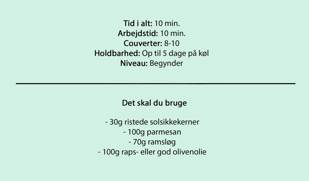 Tid i alt: 10 min.
Arbejdstid: 10 min.
Couverter: 8-10
Holdbarhed: Op til 5 dage på køl
Niveau: Begynder
Det skal du bruge
- 30g ristede solsikkekerner
- 100g parmesan
- 70g ramsløg
- 100g raps- eller god olivenolie