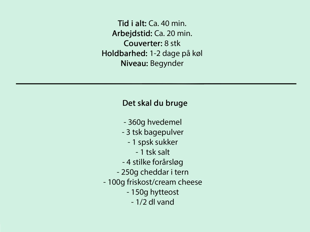 Tid i alt: Ca. 40 min.
Arbejdstid: Ca. 20 min.
Couverter: 8 stk
Holdbarhed: 1-2 dage på køl
Niveau: Begynder
Det skal du bruge
- 360g hvedemel
- 3 tsk bagepulver
- 1 spsk sukker
- 1 tsk salt
- 4 stilke forårsløg
- 250g cheddar i tern
- 100g friskost/cream cheese
- 150g hytteost
- 1/2 dl vand