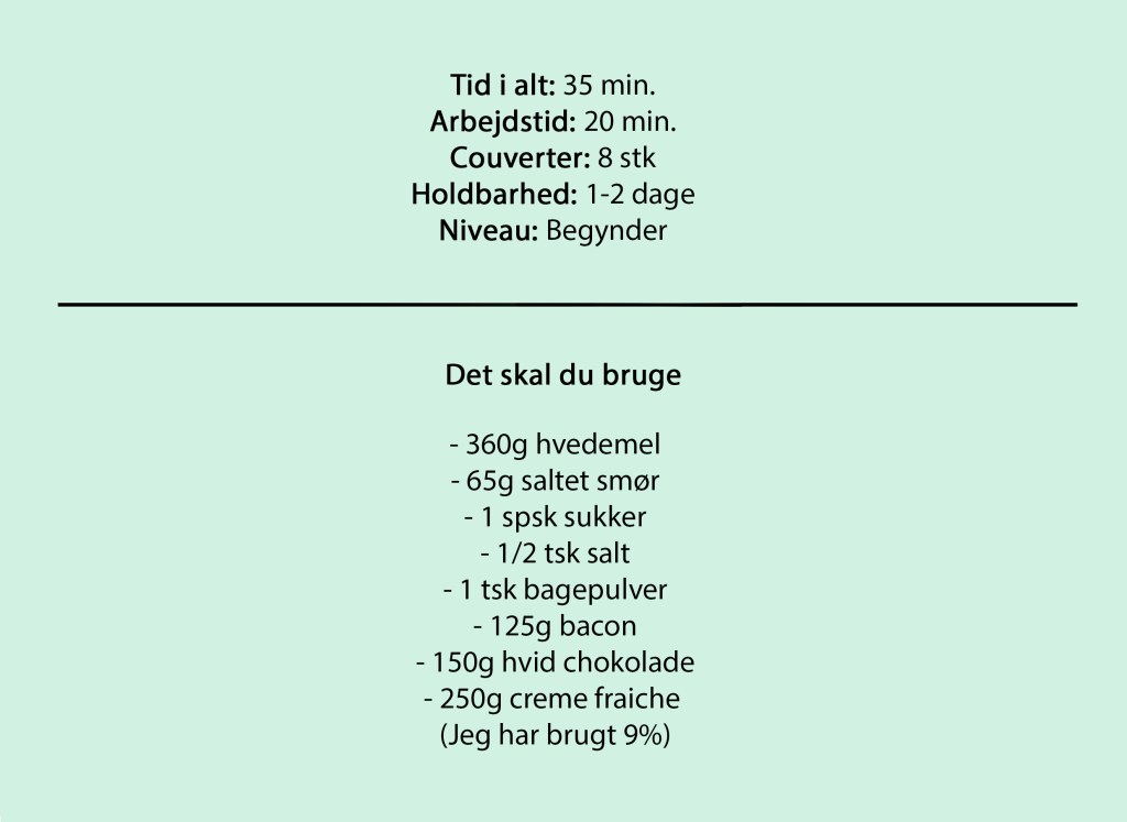 Tid i alt: 35 min.
Arbejdstid: 20 min.
Couverter: 8 stk
Holdbarhed: 1-2 dage
Niveau: Begynder

Det skal du bruge

- 360g hvedemel
- 65g saltet smør
- 1 spsk sukker
- 1/2 tsk salt
- 1 tsk bagepulver
- 125g bacon
- 150g hvid chokolade
- 250g creme fraiche 
(Jeg har brugt 9%)