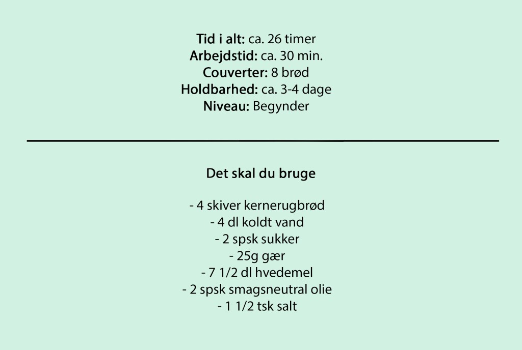 Tid i alt: ca. 26 timer
Arbejdstid: ca. 30 min.
Couverter: 8 brød
Holdbarhed: ca. 3-4 dage
Niveau: Begynder

Det skal du bruge

- 4 skiver kernerugbrød
- 4 dl koldt vand
- 2 spsk sukker
- 25g gær
- 7 1/2 dl hvedemel
- 2 spsk smagsneutral olie
- 1 1/2 tsk salt