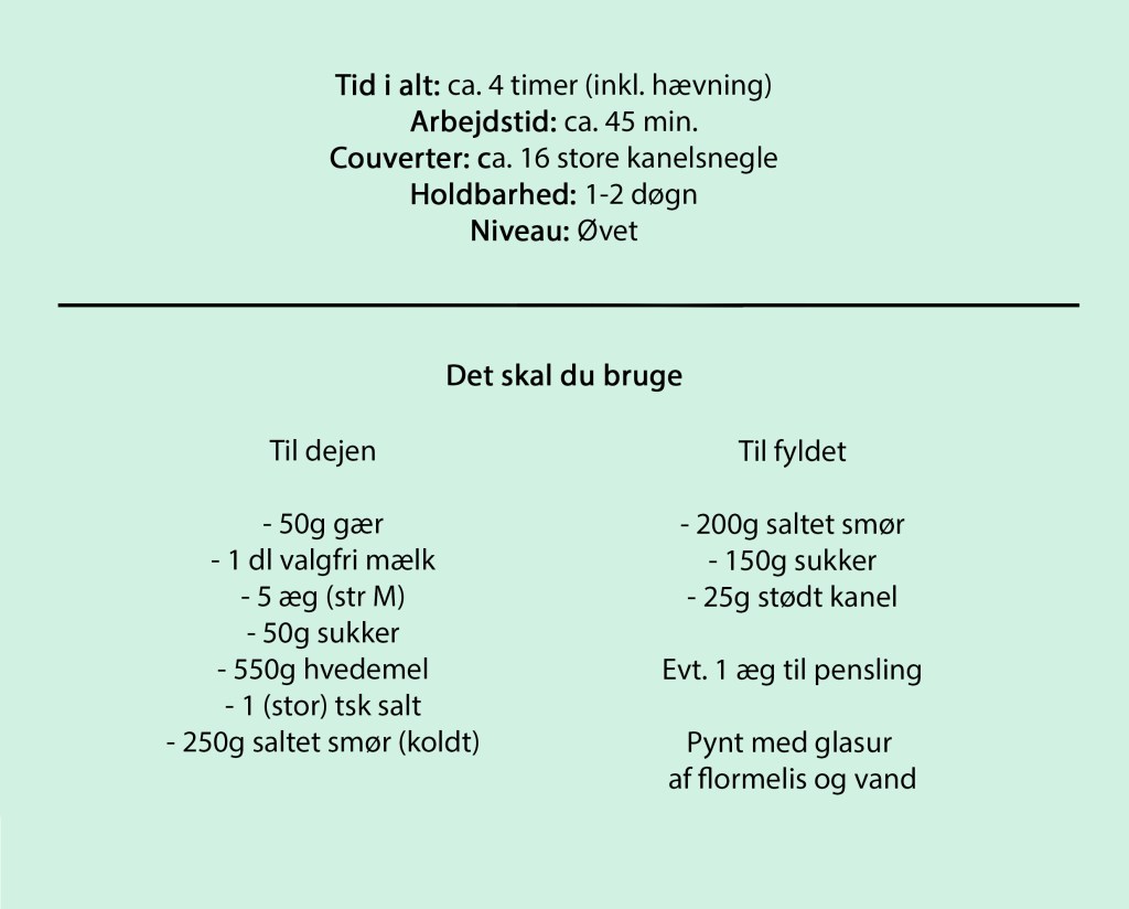 Tid i alt: ca. 4 timer (inkl. hævning)
Arbejdstid: ca. 45 min.
Couverter: ca. 16 store kanelsnegle
Holdbarhed: 1-2 døgn
Niveau: Øvet

Det skal du bruge 

Til dejen

- 50g gær
- 1 dl valgfri mælk
- 5 æg (str M)
- 50g sukker
- 550g hvedemel
- 1 (stor) tsk salt
- 250g saltet smør (koldt)

Til fyldet

- 200g saltet smør
- 150g sukker
- 25g stødt kanel

Evt. 1 æg til pensling

Pynt med glasur 
af flormelis og vand